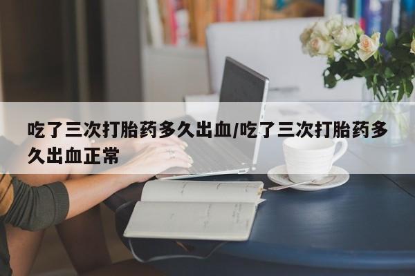 流产药叫什么名购买流程吃了三次打胎药多久出血/吃了三次打胎药多久出血正常