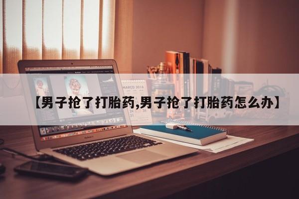 流产药叫什么名购买流程【男子抢了打胎药,男子抢了打胎药怎么办】