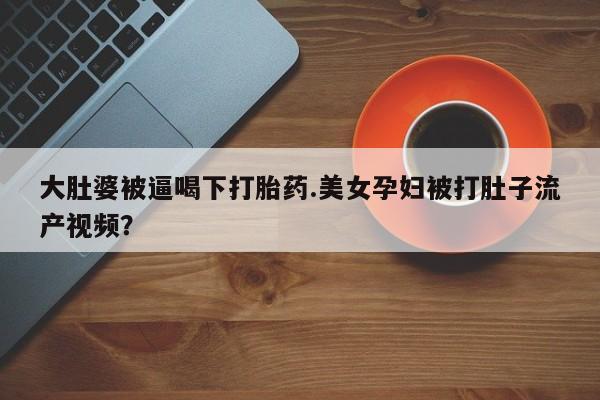 流产药叫什么名购买流程大肚婆被逼喝下打胎药.美女孕妇被打肚子流产视频?
