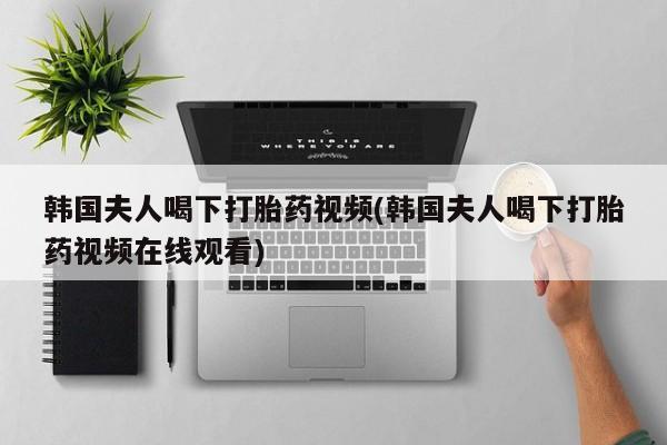 流产药叫什么名购买流程韩国夫人喝下打胎药视频(韩国夫人喝下打胎药视频在线观看)