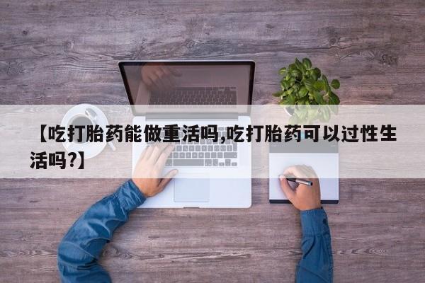 流产药叫什么名购买流程【吃打胎药能做重活吗,吃打胎药可以过性生活吗?】