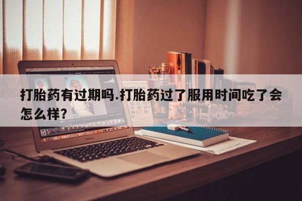 流产药叫什么名购买流程打胎药有过期吗.打胎药过了服用时间吃了会怎么样?