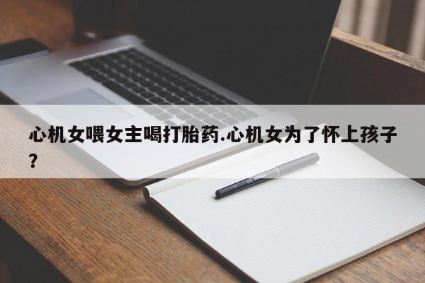 流产药叫什么名购买流程心机女喂女主喝打胎药.心机女为了怀上孩子?