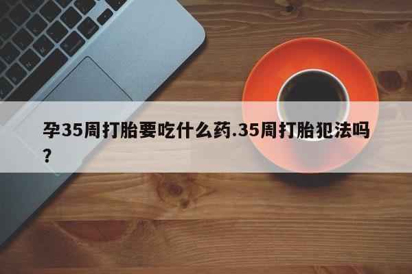 流产药叫什么名购买流程孕35周打胎要吃什么药.35周打胎犯法吗?